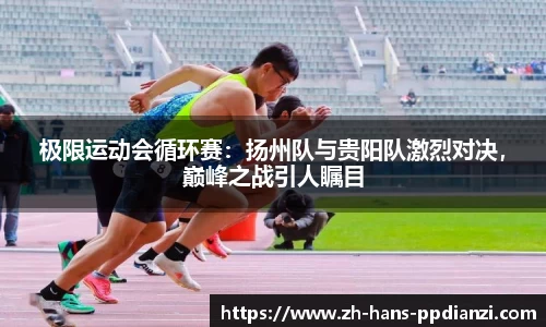 极限运动会循环赛:扬州队与贵阳队激烈对决,巅峰之战引人瞩目